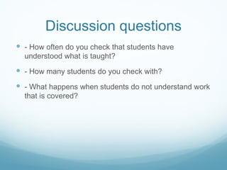 Discussion questions - How often do you check that students have understood what is taught? - How many students do you check with? - What happens when students do not understand work that is covered? 