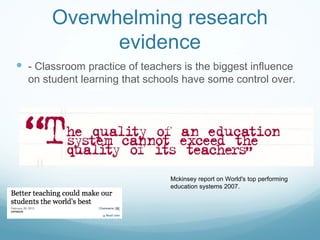 Overwhelming research evidence - Classroom practice of teachers is the biggest influence on student learning that schools have some control over. Mckinsey report on World's top performing education systems 2007. 