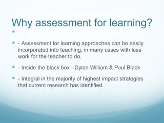 Why assessment for learning? - Assessment for learning approaches can be easily incorporated into teaching, in many cases with less work for the teacher to do. - Inside the black box - Dylan William & Paul Black - Integral in the majority of highest impact strategies that current research has identified. 