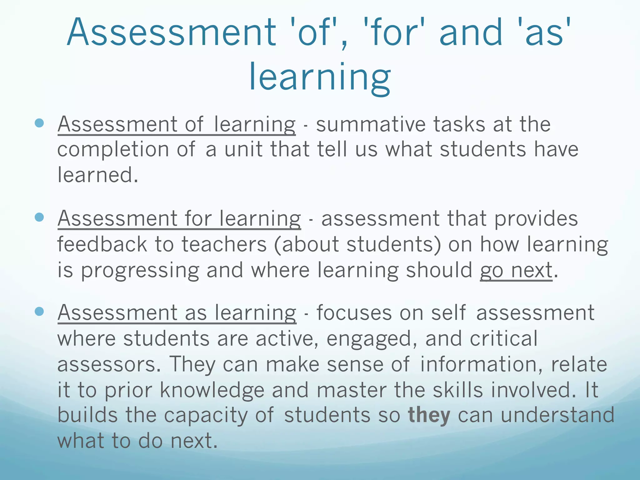 Assessment 'of', 'for' and 'as'
           learning
—  Assessment of learning - summative tasks at the
  completion of a unit that tell us what students have
  learned.

—  Assessment for learning - assessment that provides
  feedback to teachers (about students) on how learning
  is progressing and where learning should go next.

—  Assessment as learning - focuses on self assessment
  where students are active, engaged, and critical
  assessors. They can make sense of information, relate
  it to prior knowledge and master the skills involved. It
  builds the capacity of students so they can understand
  what to do next.
 