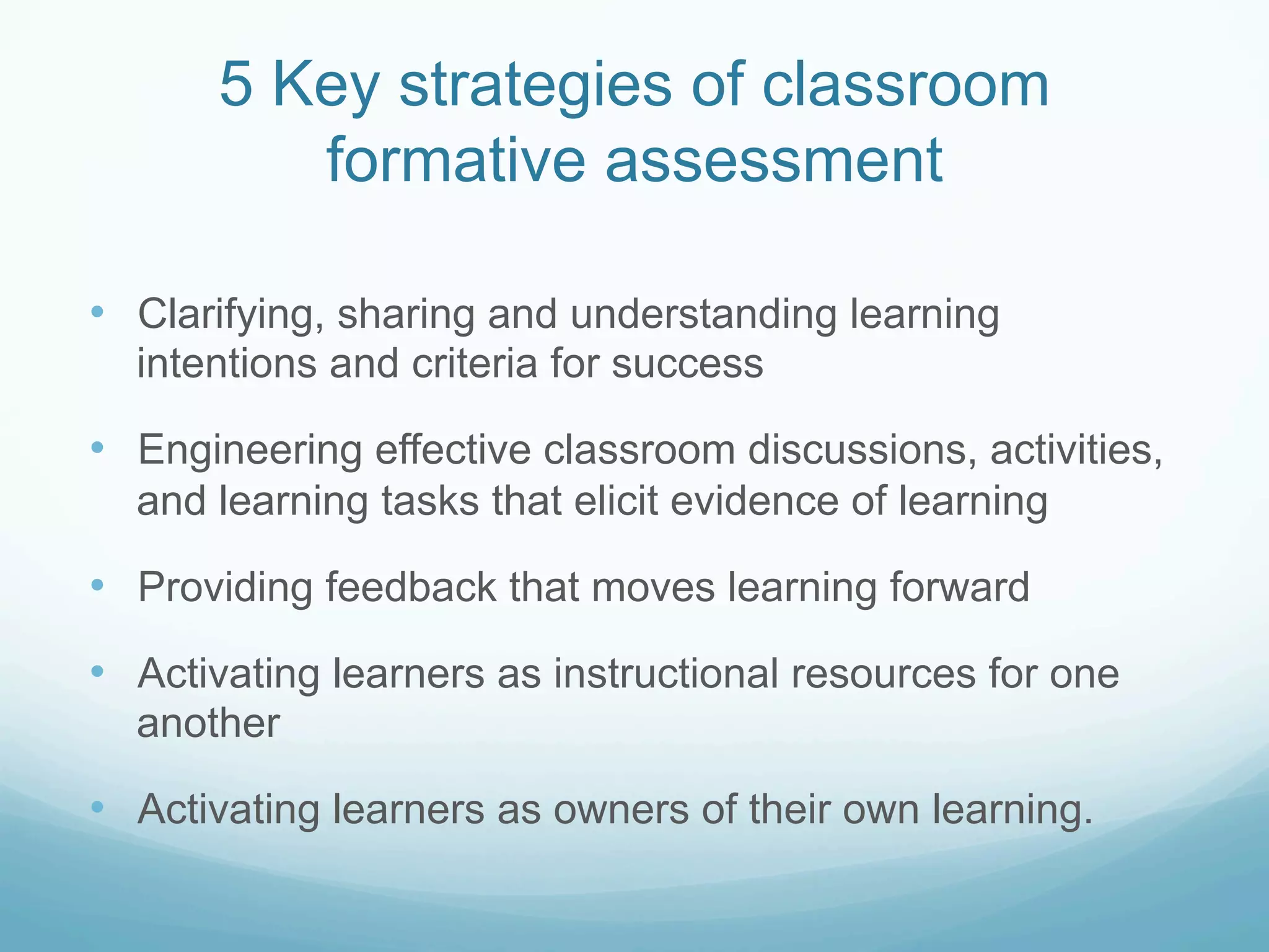 5 Key strategies of classroom
          formative assessment

•  Clarifying, sharing and understanding learning
  intentions and criteria for success

•  Engineering effective classroom discussions, activities,
  and learning tasks that elicit evidence of learning

•  Providing feedback that moves learning forward
•  Activating learners as instructional resources for one
  another

•  Activating learners as owners of their own learning.
 