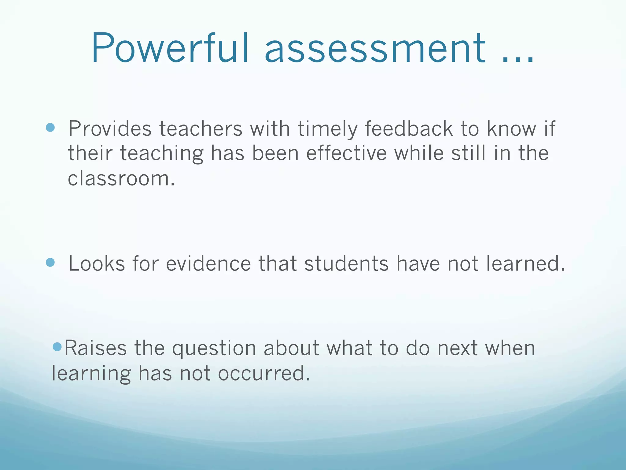 Powerful assessment ...
—  Provides teachers with timely feedback to know if
  their teaching has been effective while still in the
  classroom.



—  Looks for evidence that students have not learned.


— Raises the question about what to do next when
learning has not occurred.
 