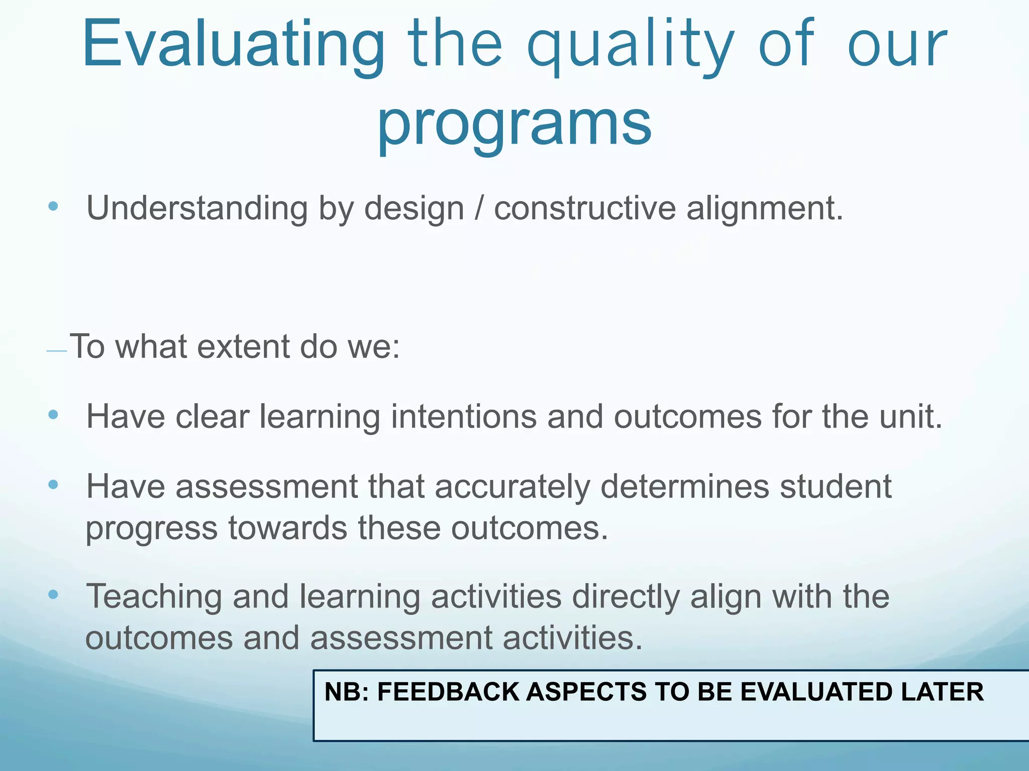 Evaluating the quality of our
            programs
•  Understanding by design / constructive alignment.


— To   what extent do we:

•  Have clear learning intentions and outcomes for the unit.
•  Have assessment that accurately determines student
  progress towards these outcomes.

•  Teaching and learning activities directly align with the
  outcomes and assessment activities.
                    NB: FEEDBACK ASPECTS TO BE EVALUATED LATER
 