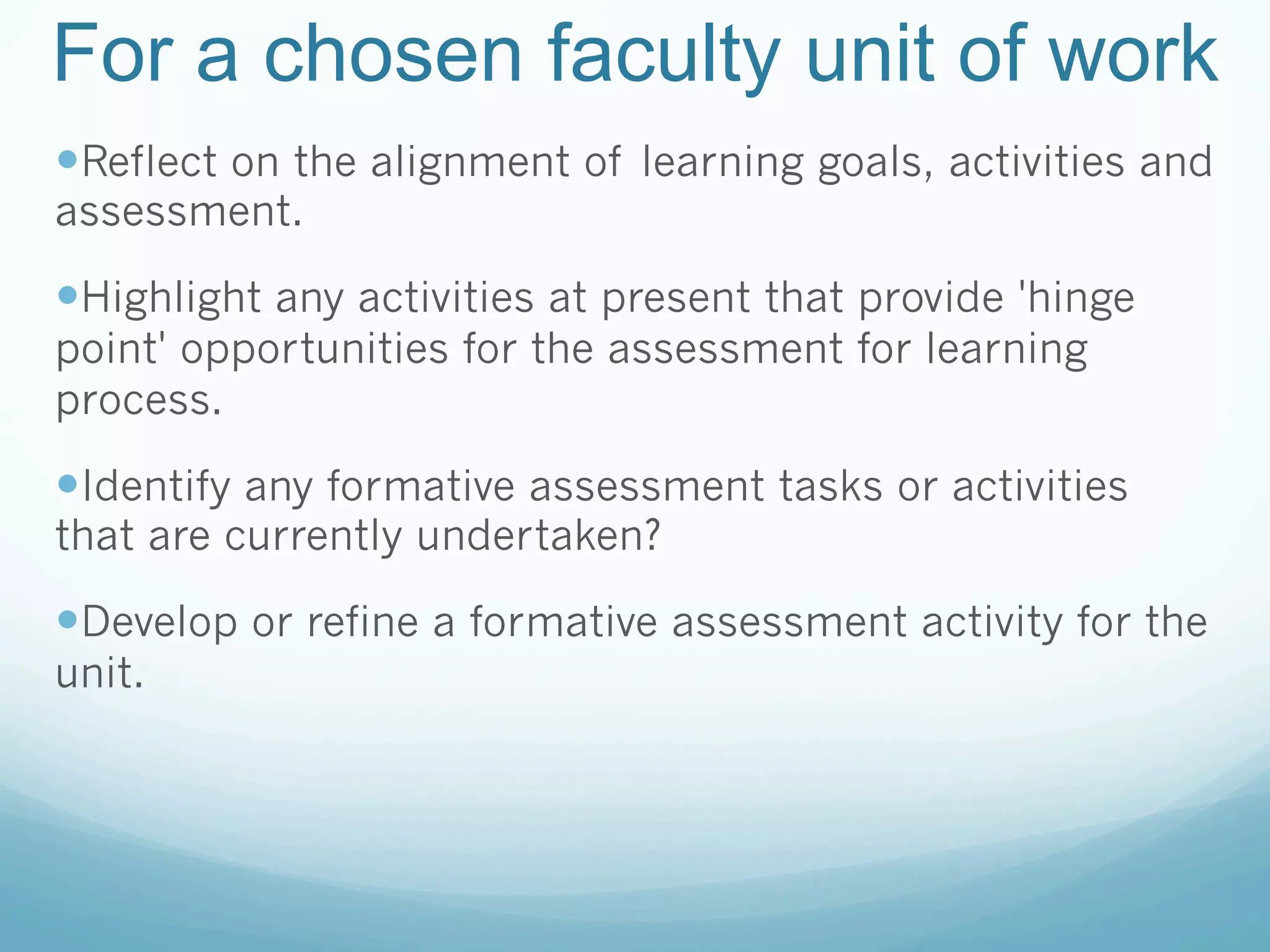 For a chosen faculty unit of work
— Reflect on the alignment of learning goals, activities and
assessment.

— Highlight any activities at present that provide 'hinge
point' opportunities for the assessment for learning
process.

— Identify any formative assessment tasks or activities
that are currently undertaken?

— Develop or refine a formative assessment activity for the
unit.
 
