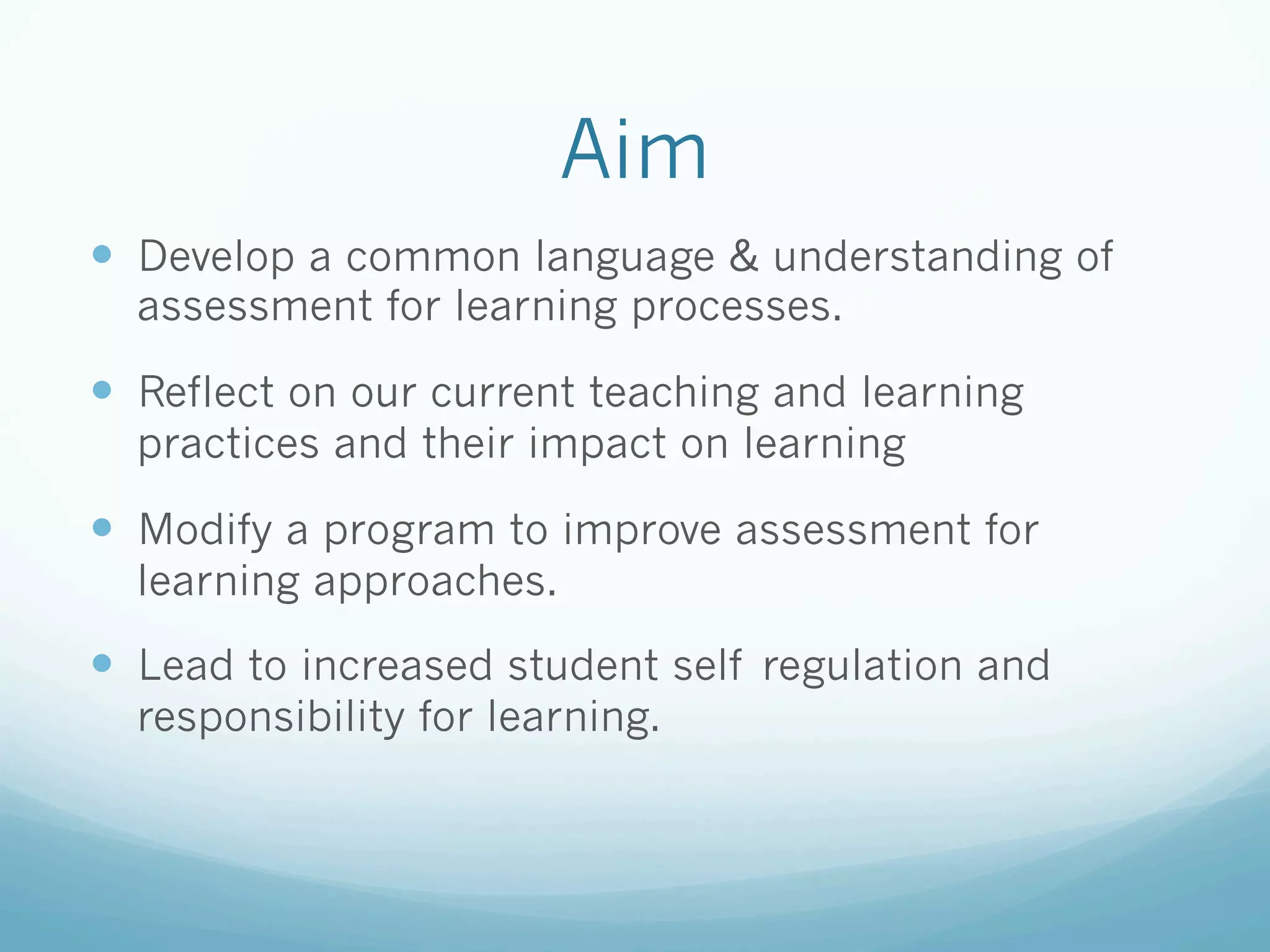 Aim
—  Develop a common language & understanding of
  assessment for learning processes.

—  Reflect on our current teaching and learning
  practices and their impact on learning

—  Modify a program to improve assessment for
  learning approaches.

—  Lead to increased student self regulation and
  responsibility for learning.
 
