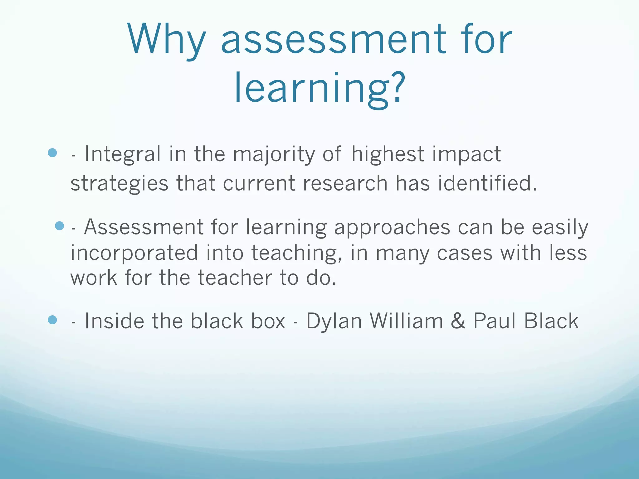 Why assessment for
             learning?
—  - Integral in the majority of highest impact
  strategies that current research has identified.

—  - Assessment for learning approaches can be easily
  incorporated into teaching, in many cases with less
  work for the teacher to do.

—  - Inside the black box - Dylan William & Paul Black
 