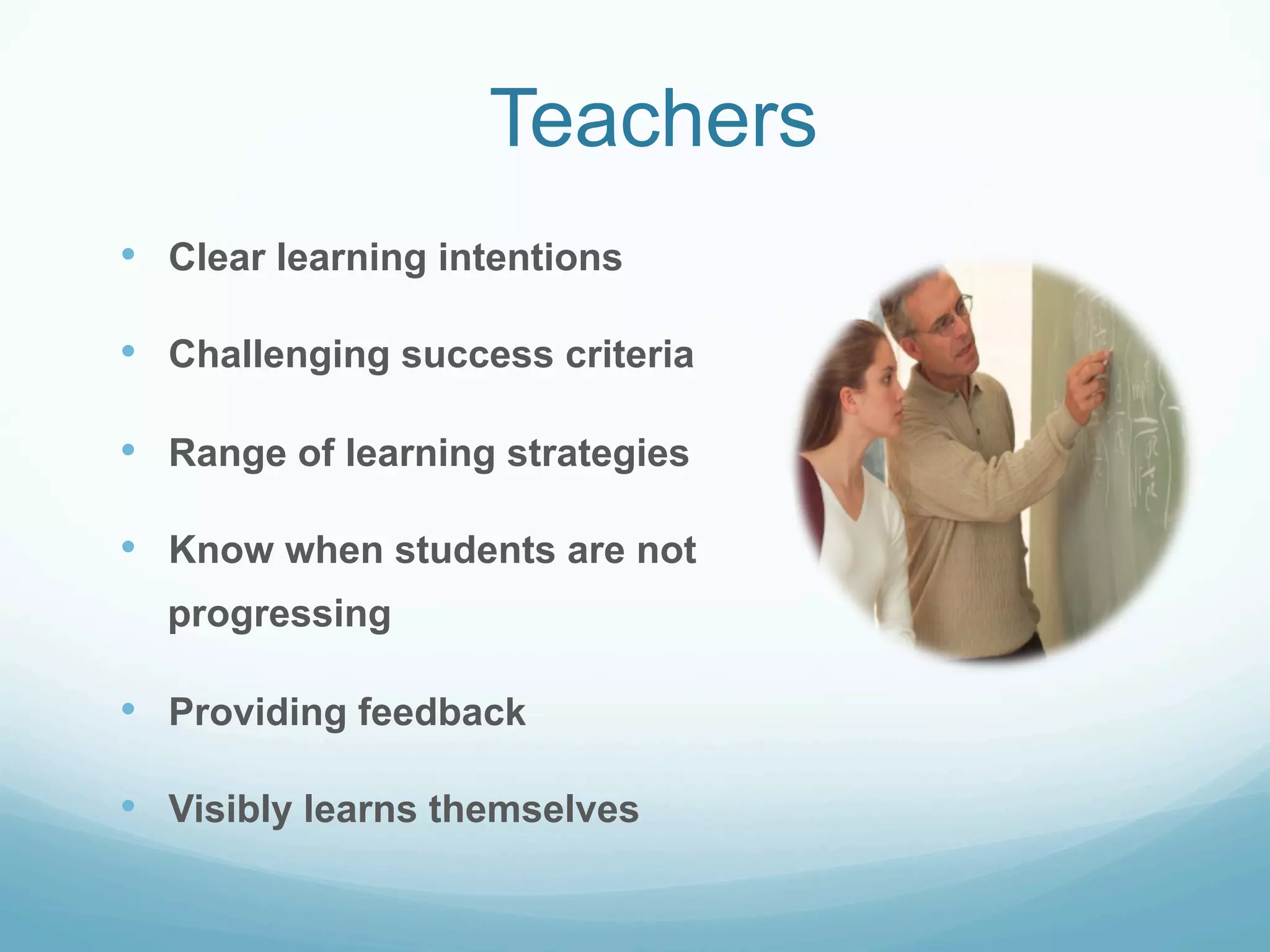 Teachers
•  Clear learning intentions

•  Challenging success criteria

•  Range of learning strategies

•  Know when students are not
  progressing

•  Providing feedback

•  Visibly learns themselves
 