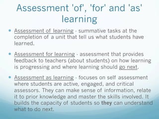 Assessment 'of', 'for' and 'as'
           learning
—  Assessment of learning - summative tasks at the
  completion of a unit that tell us what students have
  learned.

—  Assessment for learning - assessment that provides
  feedback to teachers (about students) on how learning
  is progressing and where learning should go next.

—  Assessment as learning - focuses on self assessment
  where students are active, engaged, and critical
  assessors. They can make sense of information, relate
  it to prior knowledge and master the skills involved. It
  builds the capacity of students so they can understand
  what to do next.
 