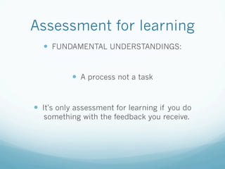 Assessment for learning
  —  FUNDAMENTAL UNDERSTANDINGS:


           —  A process not a task


—  It's only assessment for learning if you do
  something with the feedback you receive.
 