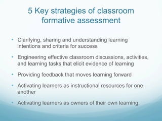 5 Key strategies of classroom
          formative assessment

•  Clarifying, sharing and understanding learning
  intentions and criteria for success

•  Engineering effective classroom discussions, activities,
  and learning tasks that elicit evidence of learning

•  Providing feedback that moves learning forward
•  Activating learners as instructional resources for one
  another

•  Activating learners as owners of their own learning.
 