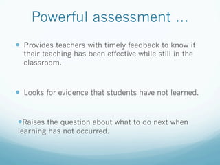 Powerful assessment ...
—  Provides teachers with timely feedback to know if
  their teaching has been effective while still in the
  classroom.



—  Looks for evidence that students have not learned.


— Raises the question about what to do next when
learning has not occurred.
 