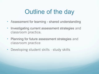 Outline of the day
•  Assessment for learning - shared understanding
•  Investigating current assessment strategies and
  classroom practice.

•  Planning for future assessment strategies and
  classroom practice

•  Developing student skills - study skills
 