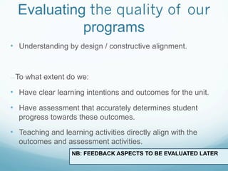 Evaluating the quality of our
            programs
•  Understanding by design / constructive alignment.


— To   what extent do we:

•  Have clear learning intentions and outcomes for the unit.
•  Have assessment that accurately determines student
  progress towards these outcomes.

•  Teaching and learning activities directly align with the
  outcomes and assessment activities.
                    NB: FEEDBACK ASPECTS TO BE EVALUATED LATER
 