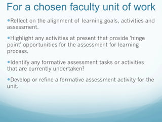 For a chosen faculty unit of work
— Reflect on the alignment of learning goals, activities and
assessment.

— Highlight any activities at present that provide 'hinge
point' opportunities for the assessment for learning
process.

— Identify any formative assessment tasks or activities
that are currently undertaken?

— Develop or refine a formative assessment activity for the
unit.
 