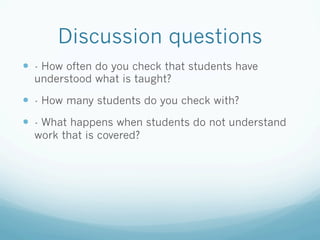Discussion questions
—  - How often do you check that students have
  understood what is taught?

—  - How many students do you check with?
—  - What happens when students do not understand
  work that is covered?
 