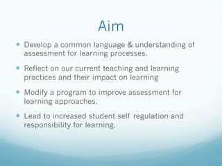 Aim
—  Develop a common language & understanding of
  assessment for learning processes.

—  Reflect on our current teaching and learning
  practices and their impact on learning

—  Modify a program to improve assessment for
  learning approaches.

—  Lead to increased student self regulation and
  responsibility for learning.
 