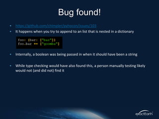 • https://github.com/chimpler/pyhocon/issues/103
• It happens when you try to append to an list that is nested in a dictionary
• Internally, a boolean was being passed in when it should have been a string
• While type checking would have also found this, a person manually testing likely
would not (and did not) find it
Bug found!
 