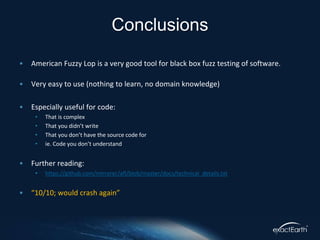 • American Fuzzy Lop is a very good tool for black box fuzz testing of software.
• Very easy to use (nothing to learn, no domain knowledge)
• Especially useful for code:
• That is complex
• That you didn’t write
• That you don’t have the source code for
• ie. Code you don’t understand
• Further reading:
• https://github.com/mirrorer/afl/blob/master/docs/technical_details.txt
• “10/10; would crash again”
Conclusions
 