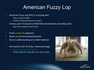 • American Fuzzy Lop (AFL) is a fuzzing tool
• Also, a breed of rabbit
• Written by Michał Zalewski (`lcamtuf`)
• Used as part of a bunch of DEFCON presentations (including CGC)
• Big in the computer security field
• Finds crashes in programs
• Works on (instrumented) binaries
• Has no understanding of problem domain
• Has found A LOT of tricky, impressive bugs:
• http://lcamtuf.coredump.cx/afl/
• Firefox, OpenSSL, clang, glibc, perl, screen, Redis…
American Fuzzy Lop
 