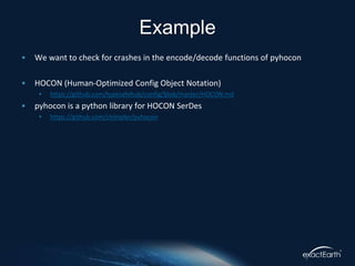 • We want to check for crashes in the encode/decode functions of pyhocon
• HOCON (Human-Optimized Config Object Notation)
• https://github.com/typesafehub/config/blob/master/HOCON.md
• pyhocon is a python library for HOCON SerDes
• https://github.com/chimpler/pyhocon
Example
 