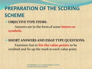 PREPARATION OF THE SCORING
SCHEME
 OBJECTIVE TYPE ITEMS:
Answers are in the form of some letters or
symbols.
 SHORT ANSWERS AND ESSAY TYPE QUESTIONS:
Examiner has to list the value points to be
credited and fix up the mark to each value point.
TCP PRESENTO 2020, THIAGARAJAR COLLEGE
OF PRECDEPTORS, MADURAI
 