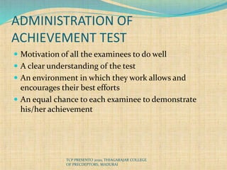 ADMINISTRATION OF
ACHIEVEMENT TEST
 Motivation of all the examinees to do well
 A clear understanding of the test
 An environment in which they work allows and
encourages their best efforts
 An equal chance to each examinee to demonstrate
his/her achievement
TCP PRESENTO 2020, THIAGARAJAR COLLEGE
OF PRECDEPTORS, MADURAI
 
