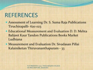 REFERENCES
 Assessment of Learning Dr. S. Suma Raja Publications
Tiruchirapalli- 620 023
 Educational Measurement and Evaluation D. D. Mehta
Balijeet Kaur Tandon Publications Books Market
Ludhiana
 Measurement and Evaluation Dr. Sivadasan Pillai
Kalainiketan Thiruvananthapuram - 33
TCP PRESENTO 2020, THIAGARAJAR COLLEGE
OF PRECDEPTORS, MADURAI
 