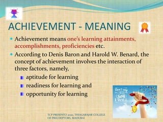 ACHIEVEMENT - MEANING
 Achievement means one’s learning attainments,
accomplishments, proficiencies etc.
 According to Denis Baron and Harold W. Benard, the
concept of achievement involves the interaction of
three factors, namely,
aptitude for learning
readiness for learning and
opportunity for learning
TCP PRESENTO 2020, THIAGARAJAR COLLEGE
OF PRECDEPTORS, MADURAI
 