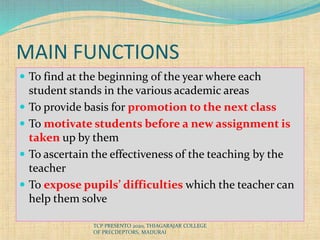 MAIN FUNCTIONS
 To find at the beginning of the year where each
student stands in the various academic areas
 To provide basis for promotion to the next class
 To motivate students before a new assignment is
taken up by them
 To ascertain the effectiveness of the teaching by the
teacher
 To expose pupils’ difficulties which the teacher can
help them solve
TCP PRESENTO 2020, THIAGARAJAR COLLEGE
OF PRECDEPTORS, MADURAI
 