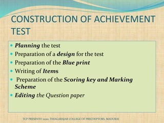 CONSTRUCTION OF ACHIEVEMENT
TEST
 Planning the test
 Preparation of a design for the test
 Preparation of the Blue print
 Writing of Items
 Preparation of the Scoring key and Marking
Scheme
 Editing the Question paper
TCP PRESENTO 2020, THIAGARAJAR COLLEGE OF PRECDEPTORS, MADURAI
 