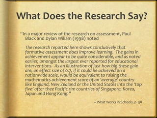 What Does the Research Say?“In a major review of the research on assessment, Paul Black and Dylan Wiliam (1998) notedThe research reported here shows conclusively that formative assessment does improve learning.  The gains in achievement appear to be quite considerable, and as noted earlier, amongst the largest ever reported for educational interventions.  As an illustration of just how big these gain are, an effect size of 0.7, if it could be achieved on a nationwide scale, would be equivalent to raising the mathematics achievement score of an ‘average’ country like England, New Zealand or the United States into the ‘top five’ after thee Pacific rim countries of Singapore, Korea, Japan and Hong Kong.”~ What Works in Schools, p. 38