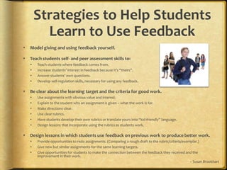 Strategies to Help Students Learn to Use FeedbackModel giving and using feedback yourself.Teach students self- and peer assessment skills to:Teach students where feedback comes from.Increase students’ interest in feedback because it’s “theirs”.Answer students’ own questions.Develop self-regulation skills, necessary for using any feedback.Be clear about the learning target and the criteria for good work.Use assignments with obvious value and interest.Explain to the student why an assignment is given – what the work is for.Make directions clear.Use clear rubrics.Have students develop their own rubrics or translate yours into “kid-friendly” language.Design lessons that incorporate using the rubrics as students work.Design lessons in which students use feedback on previous work to produce better work.Provide opportunities to redo assignments. (Comparing a rough draft to the rubric/criteria/exemplar.)Give new but similar assignments for the same learning targets.Give opportunities for students to make the connection between the feedback they received and the improvement in their work.~ Susan Brookhart