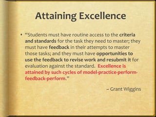 Attaining Excellence“Students must have routine access to the criteria and standards for the task they need to master; they must have feedback in their attempts to master those tasks; and they must have opportunities to use the feedback to revise work and resubmit it for evaluation against the standard.  Excellence is attained by such cycles of model-practice-perform-feedback-perform.”~ Grant Wiggins