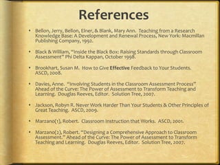 ReferencesBellon, Jerry, Bellon, Elner, & Blank, Mary Ann.  Teaching from a Research Knowledge Base: A Development and Renewal Process, New York: Macmillan Publishing Company, 1992.Black & William, “Inside the Black Box: Raising Standards through Classroom Assessment” Phi Delta Kappan, October 1998.Brookhart, Susan M.  How to Give Effective Feedback to Your Students.  ASCD, 2008.Davies, Anne.  “Involving Students in the Classroom Assessment Process” Ahead of the Curve: The Power of Assessment to Transform Teaching and Learning.  Douglas Reeves, Editor.  Solution Tree, 2007.Jackson, Robyn R. Never Work Harder Than Your Students & Other Principles of Great Teaching.  ASCD, 2009.Marzano(1), Robert.  Classroom Instruction that Works.  ASCD, 2001.Marzano(2), Robert. “Designing a Comprehensive Approach to Classroom Assessment.” Ahead of the Curve: The Power of Assessment to Transform Teaching and Learning.  Douglas Reeves, Editor.  Solution Tree, 2007.