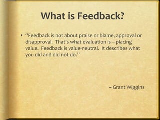 What is Feedback?“Feedback is not about praise or blame, approval or disapproval.  That’s what evaluation is – placing value.  Feedback is value-neutral.  It describes what you did and did not do.”~ Grant Wiggins