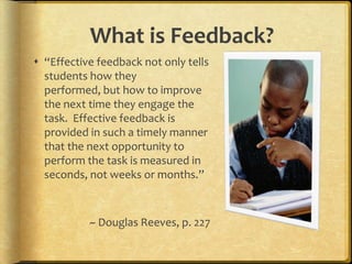 What is Feedback?“Effective feedback not only tells students how they performed, but how to improve the next time they engage the task.  Effective feedback is provided in such a timely manner that the next opportunity to perform the task is measured in seconds, not weeks or months.”~ Douglas Reeves, p. 227