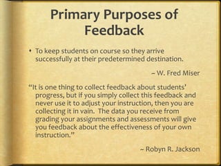Primary Purposes of FeedbackTo keep students on course so they arrive successfully at their predetermined destination.~ W. Fred Miser“It is one thing to collect feedback about students’ progress, but if you simply collect this feedback and never use it to adjust your instruction, then you are collecting it in vain.  The data you receive from grading your assignments and assessments will give you feedback about the effectiveness of your own instruction.”~ Robyn R. Jackson