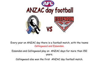 ANZAC day football vs Every year on ANZAC day there is a football match, with the teams  Collingwood and Essendon. Essendon and Collingwood play on  ANZAC days for more than 150 years. Collingwood also won the first  ANZAC day football match. 