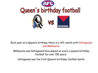 vs Each year on a Queen’s birthday there is a AFL match with  Collingwood and Melbourne. Melbourne and Collingwood have played on every a queens birthday football for over 150 years.  Collingwood won the first Queen’s birthday football match. Queen's birthday football 