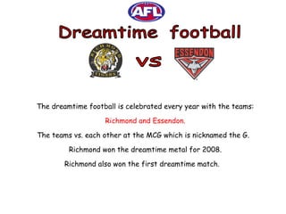 Dreamtime  football vs The dreamtime football is celebrated every year with the teams: Richmond and Essendon. The teams vs. each other at the MCG which is nicknamed the G.  Richmond won the dreamtime metal for 2008. Richmond also won the first dreamtime match.  