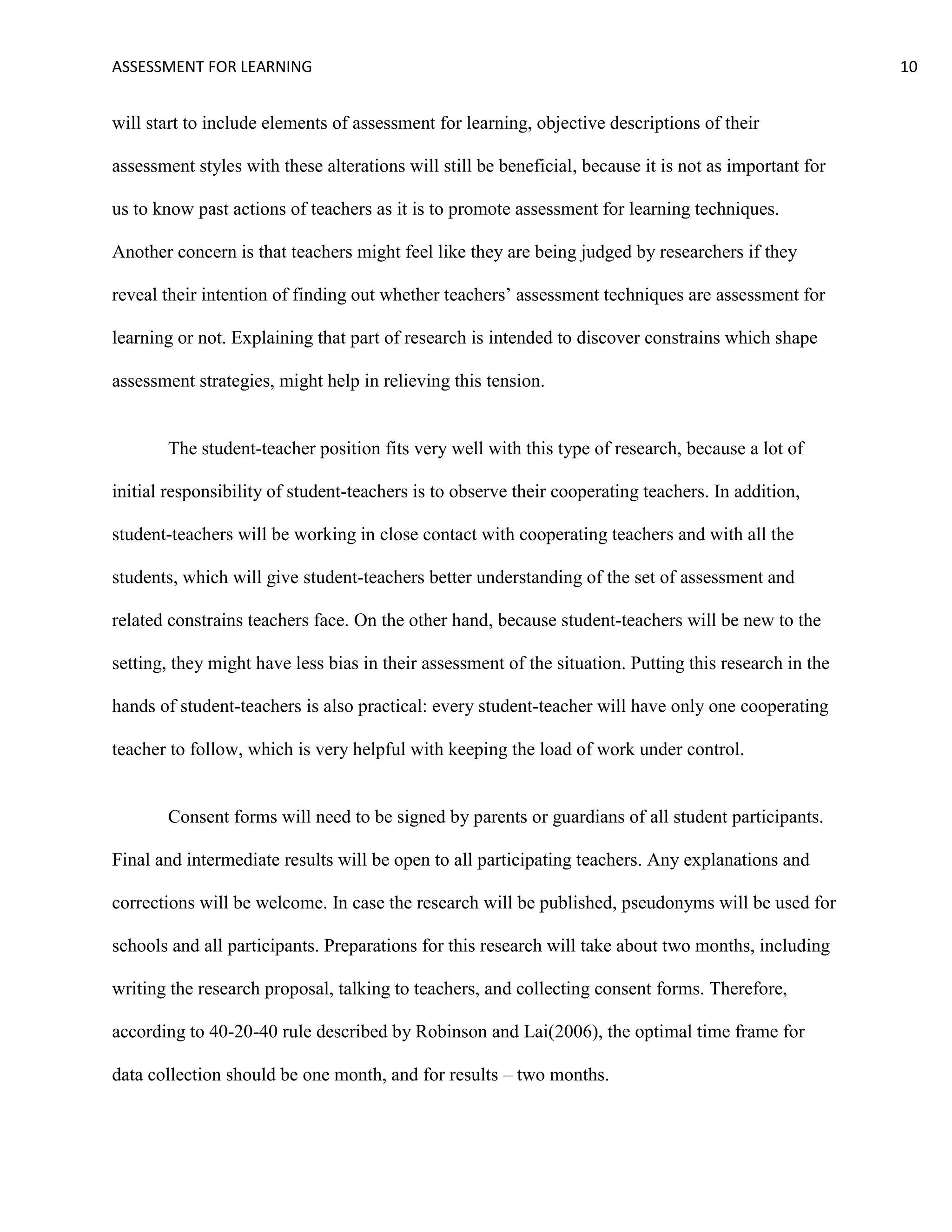 ASSESSMENT FOR LEARNING                                                                                 10


will start to include elements of assessment for learning, objective descriptions of their

assessment styles with these alterations will still be beneficial, because it is not as important for

us to know past actions of teachers as it is to promote assessment for learning techniques.

Another concern is that teachers might feel like they are being judged by researchers if they

reveal their intention of finding out whether teachers’ assessment techniques are assessment for

learning or not. Explaining that part of research is intended to discover constrains which shape

assessment strategies, might help in relieving this tension.


       The student-teacher position fits very well with this type of research, because a lot of

initial responsibility of student-teachers is to observe their cooperating teachers. In addition,

student-teachers will be working in close contact with cooperating teachers and with all the

students, which will give student-teachers better understanding of the set of assessment and

related constrains teachers face. On the other hand, because student-teachers will be new to the

setting, they might have less bias in their assessment of the situation. Putting this research in the

hands of student-teachers is also practical: every student-teacher will have only one cooperating

teacher to follow, which is very helpful with keeping the load of work under control.


       Consent forms will need to be signed by parents or guardians of all student participants.

Final and intermediate results will be open to all participating teachers. Any explanations and

corrections will be welcome. In case the research will be published, pseudonyms will be used for

schools and all participants. Preparations for this research will take about two months, including

writing the research proposal, talking to teachers, and collecting consent forms. Therefore,

according to 40-20-40 rule described by Robinson and Lai(2006), the optimal time frame for

data collection should be one month, and for results – two months.
 
