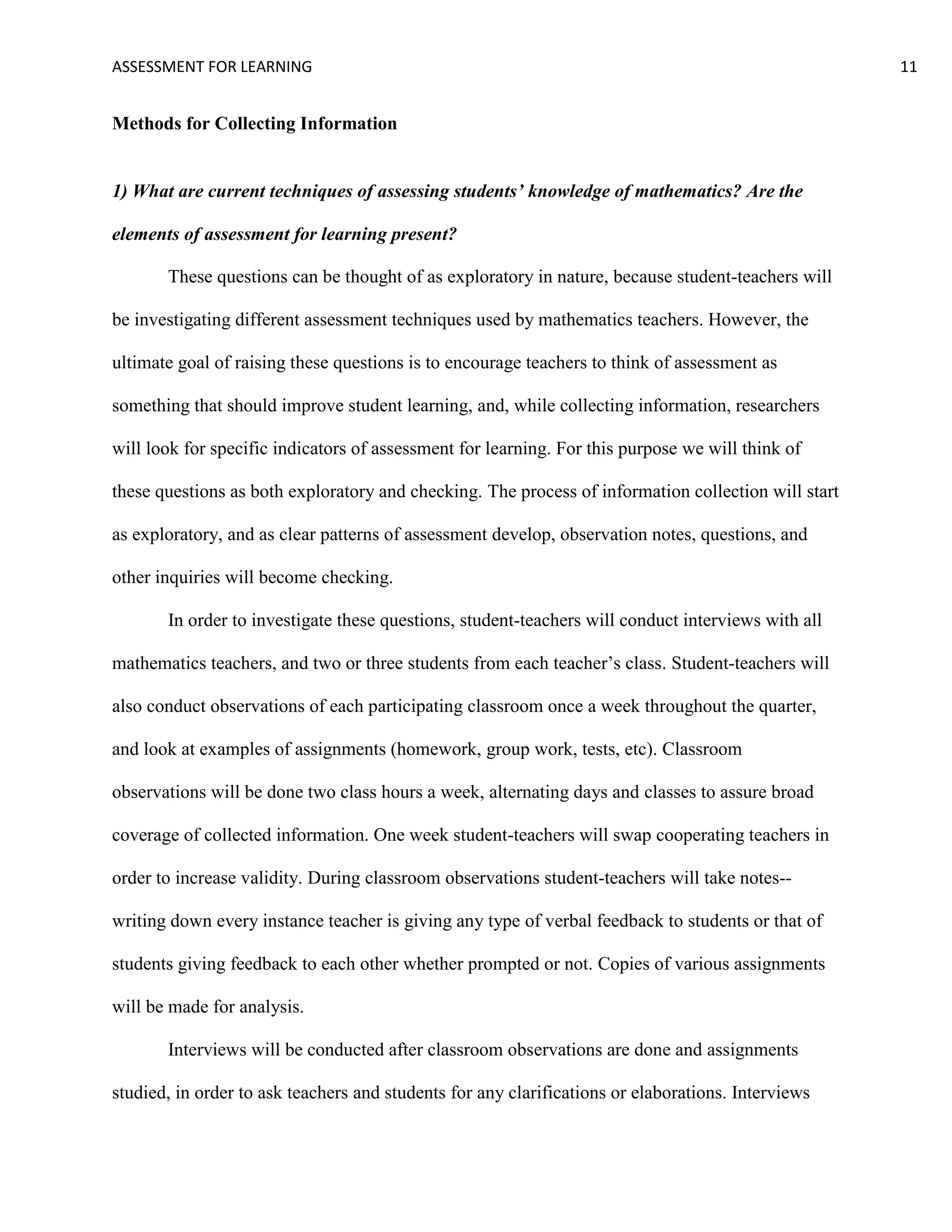 ASSESSMENT FOR LEARNING                                                                              11


Methods for Collecting Information


1) What are current techniques of assessing students’ knowledge of mathematics? Are the

elements of assessment for learning present?

       These questions can be thought of as exploratory in nature, because student-teachers will

be investigating different assessment techniques used by mathematics teachers. However, the

ultimate goal of raising these questions is to encourage teachers to think of assessment as

something that should improve student learning, and, while collecting information, researchers

will look for specific indicators of assessment for learning. For this purpose we will think of

these questions as both exploratory and checking. The process of information collection will start

as exploratory, and as clear patterns of assessment develop, observation notes, questions, and

other inquiries will become checking.

       In order to investigate these questions, student-teachers will conduct interviews with all

mathematics teachers, and two or three students from each teacher’s class. Student-teachers will

also conduct observations of each participating classroom once a week throughout the quarter,

and look at examples of assignments (homework, group work, tests, etc). Classroom

observations will be done two class hours a week, alternating days and classes to assure broad

coverage of collected information. One week student-teachers will swap cooperating teachers in

order to increase validity. During classroom observations student-teachers will take notes--

writing down every instance teacher is giving any type of verbal feedback to students or that of

students giving feedback to each other whether prompted or not. Copies of various assignments

will be made for analysis.

       Interviews will be conducted after classroom observations are done and assignments

studied, in order to ask teachers and students for any clarifications or elaborations. Interviews
 