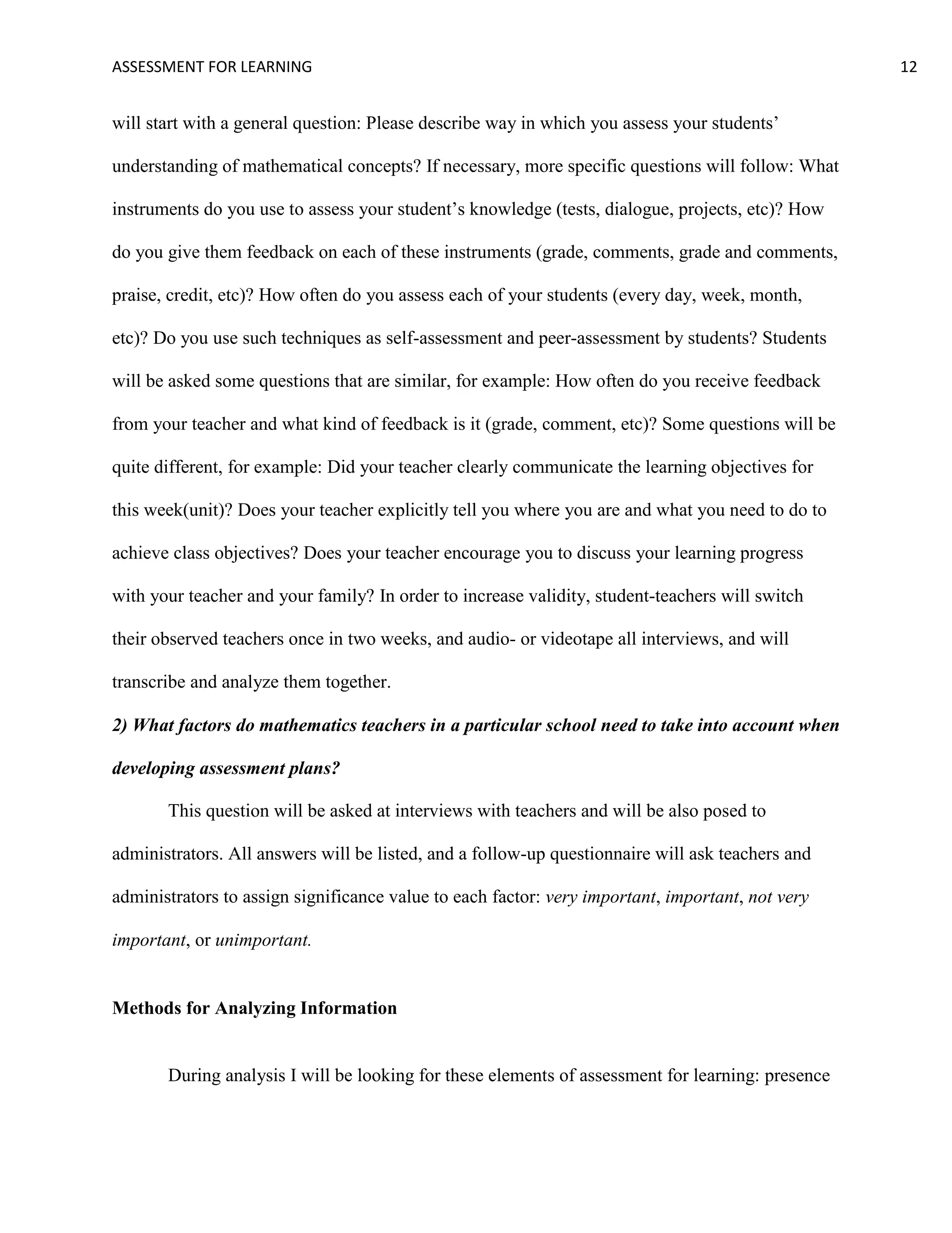 ASSESSMENT FOR LEARNING                                                                            12


will start with a general question: Please describe way in which you assess your students’

understanding of mathematical concepts? If necessary, more specific questions will follow: What

instruments do you use to assess your student’s knowledge (tests, dialogue, projects, etc)? How

do you give them feedback on each of these instruments (grade, comments, grade and comments,

praise, credit, etc)? How often do you assess each of your students (every day, week, month,

etc)? Do you use such techniques as self-assessment and peer-assessment by students? Students

will be asked some questions that are similar, for example: How often do you receive feedback

from your teacher and what kind of feedback is it (grade, comment, etc)? Some questions will be

quite different, for example: Did your teacher clearly communicate the learning objectives for

this week(unit)? Does your teacher explicitly tell you where you are and what you need to do to

achieve class objectives? Does your teacher encourage you to discuss your learning progress

with your teacher and your family? In order to increase validity, student-teachers will switch

their observed teachers once in two weeks, and audio- or videotape all interviews, and will

transcribe and analyze them together.

2) What factors do mathematics teachers in a particular school need to take into account when

developing assessment plans?

       This question will be asked at interviews with teachers and will be also posed to

administrators. All answers will be listed, and a follow-up questionnaire will ask teachers and

administrators to assign significance value to each factor: very important, important, not very

important, or unimportant.


Methods for Analyzing Information


       During analysis I will be looking for these elements of assessment for learning: presence
 