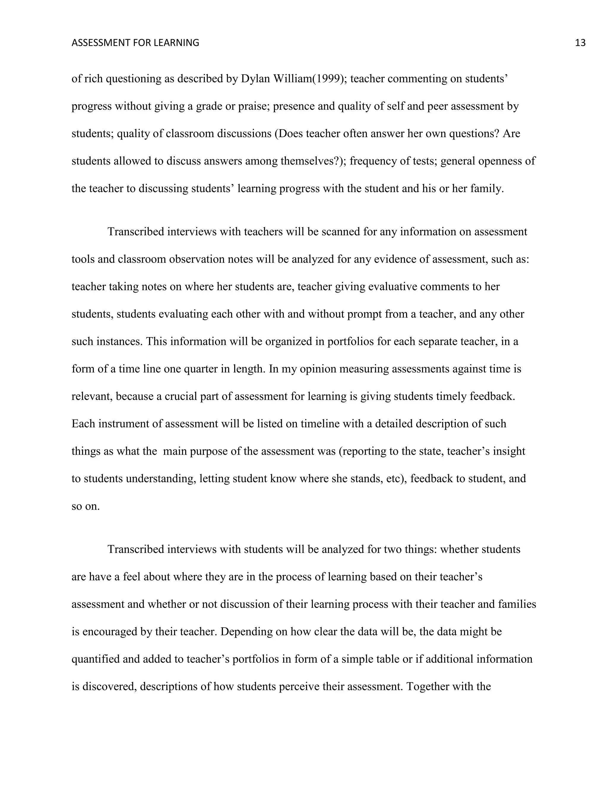 ASSESSMENT FOR LEARNING                                                                               13


of rich questioning as described by Dylan William(1999); teacher commenting on students’

progress without giving a grade or praise; presence and quality of self and peer assessment by

students; quality of classroom discussions (Does teacher often answer her own questions? Are

students allowed to discuss answers among themselves?); frequency of tests; general openness of

the teacher to discussing students’ learning progress with the student and his or her family.


         Transcribed interviews with teachers will be scanned for any information on assessment

tools and classroom observation notes will be analyzed for any evidence of assessment, such as:

teacher taking notes on where her students are, teacher giving evaluative comments to her

students, students evaluating each other with and without prompt from a teacher, and any other

such instances. This information will be organized in portfolios for each separate teacher, in a

form of a time line one quarter in length. In my opinion measuring assessments against time is

relevant, because a crucial part of assessment for learning is giving students timely feedback.

Each instrument of assessment will be listed on timeline with a detailed description of such

things as what the main purpose of the assessment was (reporting to the state, teacher’s insight

to students understanding, letting student know where she stands, etc), feedback to student, and

so on.


         Transcribed interviews with students will be analyzed for two things: whether students

are have a feel about where they are in the process of learning based on their teacher’s

assessment and whether or not discussion of their learning process with their teacher and families

is encouraged by their teacher. Depending on how clear the data will be, the data might be

quantified and added to teacher’s portfolios in form of a simple table or if additional information

is discovered, descriptions of how students perceive their assessment. Together with the
 