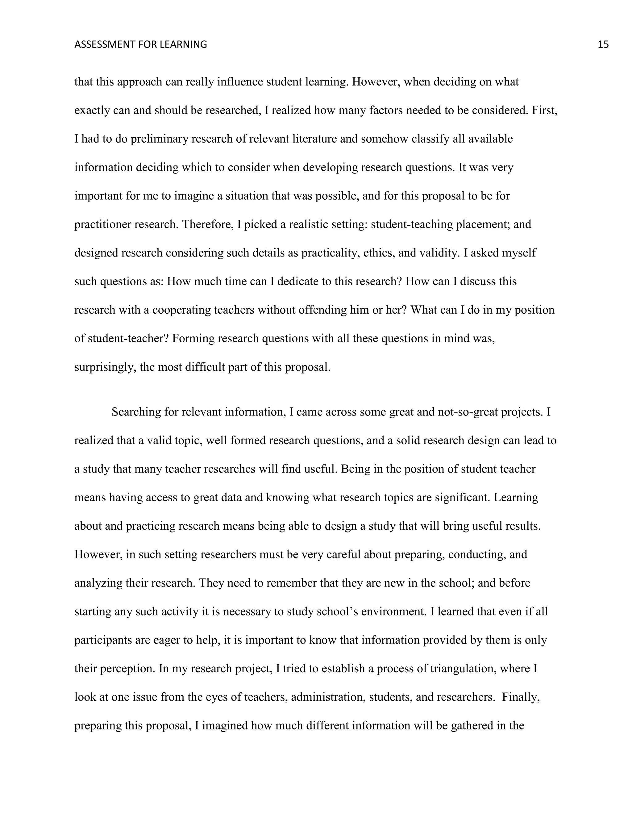 ASSESSMENT FOR LEARNING                                                                                15


that this approach can really influence student learning. However, when deciding on what

exactly can and should be researched, I realized how many factors needed to be considered. First,

I had to do preliminary research of relevant literature and somehow classify all available

information deciding which to consider when developing research questions. It was very

important for me to imagine a situation that was possible, and for this proposal to be for

practitioner research. Therefore, I picked a realistic setting: student-teaching placement; and

designed research considering such details as practicality, ethics, and validity. I asked myself

such questions as: How much time can I dedicate to this research? How can I discuss this

research with a cooperating teachers without offending him or her? What can I do in my position

of student-teacher? Forming research questions with all these questions in mind was,

surprisingly, the most difficult part of this proposal.


       Searching for relevant information, I came across some great and not-so-great projects. I

realized that a valid topic, well formed research questions, and a solid research design can lead to

a study that many teacher researches will find useful. Being in the position of student teacher

means having access to great data and knowing what research topics are significant. Learning

about and practicing research means being able to design a study that will bring useful results.

However, in such setting researchers must be very careful about preparing, conducting, and

analyzing their research. They need to remember that they are new in the school; and before

starting any such activity it is necessary to study school’s environment. I learned that even if all

participants are eager to help, it is important to know that information provided by them is only

their perception. In my research project, I tried to establish a process of triangulation, where I

look at one issue from the eyes of teachers, administration, students, and researchers. Finally,

preparing this proposal, I imagined how much different information will be gathered in the
 