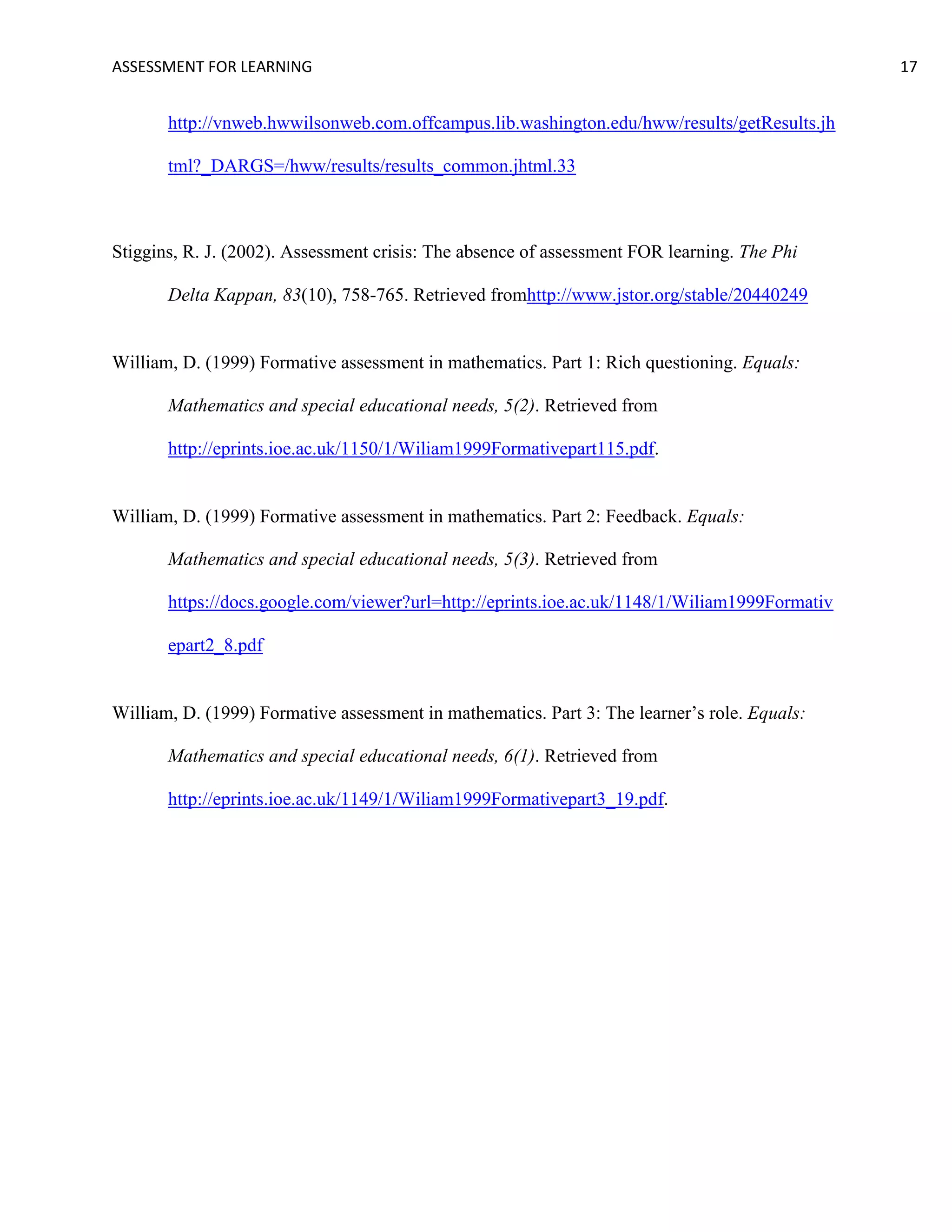 ASSESSMENT FOR LEARNING                                                                        17


       http://vnweb.hwwilsonweb.com.offcampus.lib.washington.edu/hww/results/getResults.jh

       tml?_DARGS=/hww/results/results_common.jhtml.33



Stiggins, R. J. (2002). Assessment crisis: The absence of assessment FOR learning. The Phi

       Delta Kappan, 83(10), 758-765. Retrieved fromhttp://www.jstor.org/stable/20440249


William, D. (1999) Formative assessment in mathematics. Part 1: Rich questioning. Equals:

       Mathematics and special educational needs, 5(2). Retrieved from

       http://eprints.ioe.ac.uk/1150/1/Wiliam1999Formativepart115.pdf.


William, D. (1999) Formative assessment in mathematics. Part 2: Feedback. Equals:

       Mathematics and special educational needs, 5(3). Retrieved from

       https://docs.google.com/viewer?url=http://eprints.ioe.ac.uk/1148/1/Wiliam1999Formativ

       epart2_8.pdf


William, D. (1999) Formative assessment in mathematics. Part 3: The learner’s role. Equals:

       Mathematics and special educational needs, 6(1). Retrieved from

       http://eprints.ioe.ac.uk/1149/1/Wiliam1999Formativepart3_19.pdf.
 