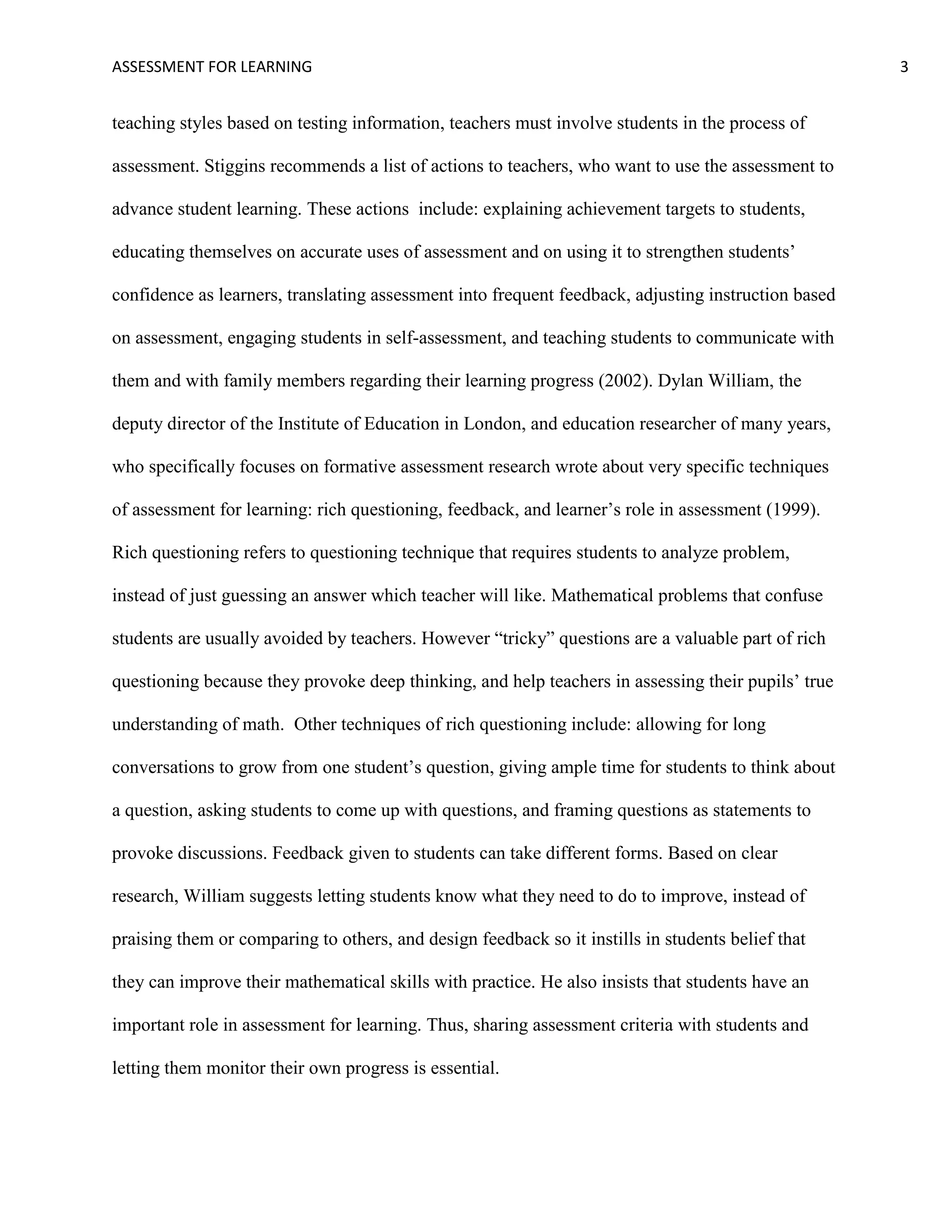 ASSESSMENT FOR LEARNING                                                                              3


teaching styles based on testing information, teachers must involve students in the process of

assessment. Stiggins recommends a list of actions to teachers, who want to use the assessment to

advance student learning. These actions include: explaining achievement targets to students,

educating themselves on accurate uses of assessment and on using it to strengthen students’

confidence as learners, translating assessment into frequent feedback, adjusting instruction based

on assessment, engaging students in self-assessment, and teaching students to communicate with

them and with family members regarding their learning progress (2002). Dylan William, the

deputy director of the Institute of Education in London, and education researcher of many years,

who specifically focuses on formative assessment research wrote about very specific techniques

of assessment for learning: rich questioning, feedback, and learner’s role in assessment (1999).

Rich questioning refers to questioning technique that requires students to analyze problem,

instead of just guessing an answer which teacher will like. Mathematical problems that confuse

students are usually avoided by teachers. However ―tricky‖ questions are a valuable part of rich

questioning because they provoke deep thinking, and help teachers in assessing their pupils’ true

understanding of math. Other techniques of rich questioning include: allowing for long

conversations to grow from one student’s question, giving ample time for students to think about

a question, asking students to come up with questions, and framing questions as statements to

provoke discussions. Feedback given to students can take different forms. Based on clear

research, William suggests letting students know what they need to do to improve, instead of

praising them or comparing to others, and design feedback so it instills in students belief that

they can improve their mathematical skills with practice. He also insists that students have an

important role in assessment for learning. Thus, sharing assessment criteria with students and

letting them monitor their own progress is essential.
 