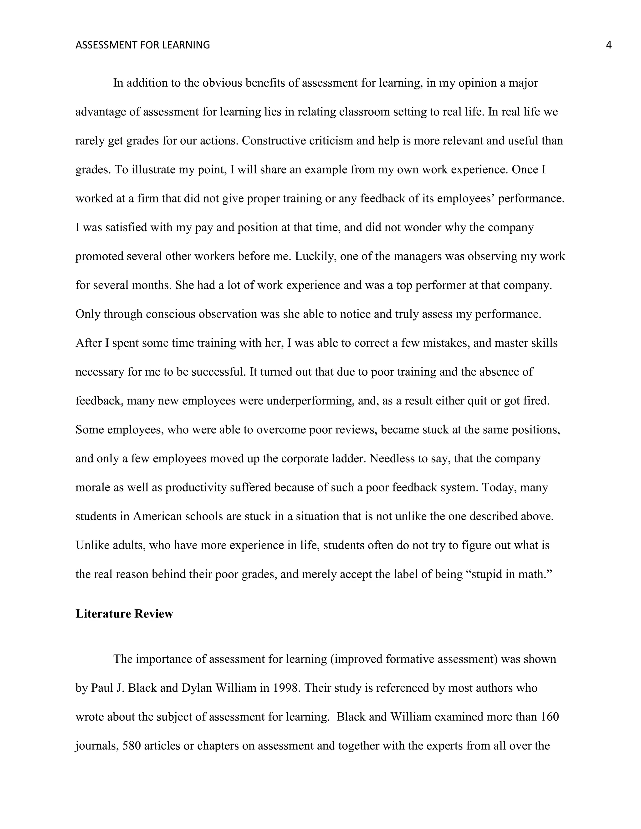 ASSESSMENT FOR LEARNING                                                                                 4


       In addition to the obvious benefits of assessment for learning, in my opinion a major

advantage of assessment for learning lies in relating classroom setting to real life. In real life we

rarely get grades for our actions. Constructive criticism and help is more relevant and useful than

grades. To illustrate my point, I will share an example from my own work experience. Once I

worked at a firm that did not give proper training or any feedback of its employees’ performance.

I was satisfied with my pay and position at that time, and did not wonder why the company

promoted several other workers before me. Luckily, one of the managers was observing my work

for several months. She had a lot of work experience and was a top performer at that company.

Only through conscious observation was she able to notice and truly assess my performance.

After I spent some time training with her, I was able to correct a few mistakes, and master skills

necessary for me to be successful. It turned out that due to poor training and the absence of

feedback, many new employees were underperforming, and, as a result either quit or got fired.

Some employees, who were able to overcome poor reviews, became stuck at the same positions,

and only a few employees moved up the corporate ladder. Needless to say, that the company

morale as well as productivity suffered because of such a poor feedback system. Today, many

students in American schools are stuck in a situation that is not unlike the one described above.

Unlike adults, who have more experience in life, students often do not try to figure out what is

the real reason behind their poor grades, and merely accept the label of being ―stupid in math.‖


Literature Review


       The importance of assessment for learning (improved formative assessment) was shown

by Paul J. Black and Dylan William in 1998. Their study is referenced by most authors who

wrote about the subject of assessment for learning. Black and William examined more than 160

journals, 580 articles or chapters on assessment and together with the experts from all over the
 