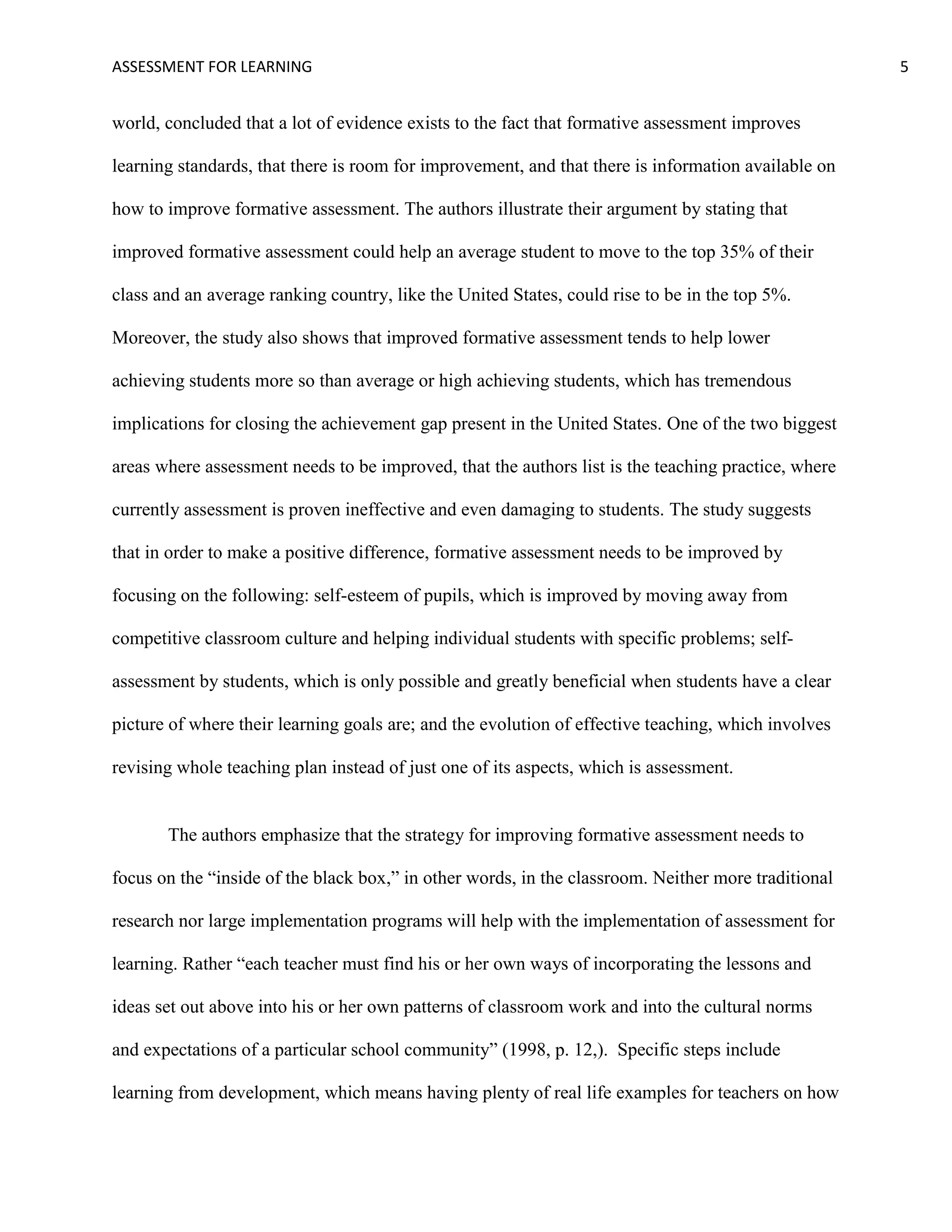 ASSESSMENT FOR LEARNING                                                                              5


world, concluded that a lot of evidence exists to the fact that formative assessment improves

learning standards, that there is room for improvement, and that there is information available on

how to improve formative assessment. The authors illustrate their argument by stating that

improved formative assessment could help an average student to move to the top 35% of their

class and an average ranking country, like the United States, could rise to be in the top 5%.

Moreover, the study also shows that improved formative assessment tends to help lower

achieving students more so than average or high achieving students, which has tremendous

implications for closing the achievement gap present in the United States. One of the two biggest

areas where assessment needs to be improved, that the authors list is the teaching practice, where

currently assessment is proven ineffective and even damaging to students. The study suggests

that in order to make a positive difference, formative assessment needs to be improved by

focusing on the following: self-esteem of pupils, which is improved by moving away from

competitive classroom culture and helping individual students with specific problems; self-

assessment by students, which is only possible and greatly beneficial when students have a clear

picture of where their learning goals are; and the evolution of effective teaching, which involves

revising whole teaching plan instead of just one of its aspects, which is assessment.


       The authors emphasize that the strategy for improving formative assessment needs to

focus on the ―inside of the black box,‖ in other words, in the classroom. Neither more traditional

research nor large implementation programs will help with the implementation of assessment for

learning. Rather ―each teacher must find his or her own ways of incorporating the lessons and

ideas set out above into his or her own patterns of classroom work and into the cultural norms

and expectations of a particular school community‖ (1998, p. 12,). Specific steps include

learning from development, which means having plenty of real life examples for teachers on how
 