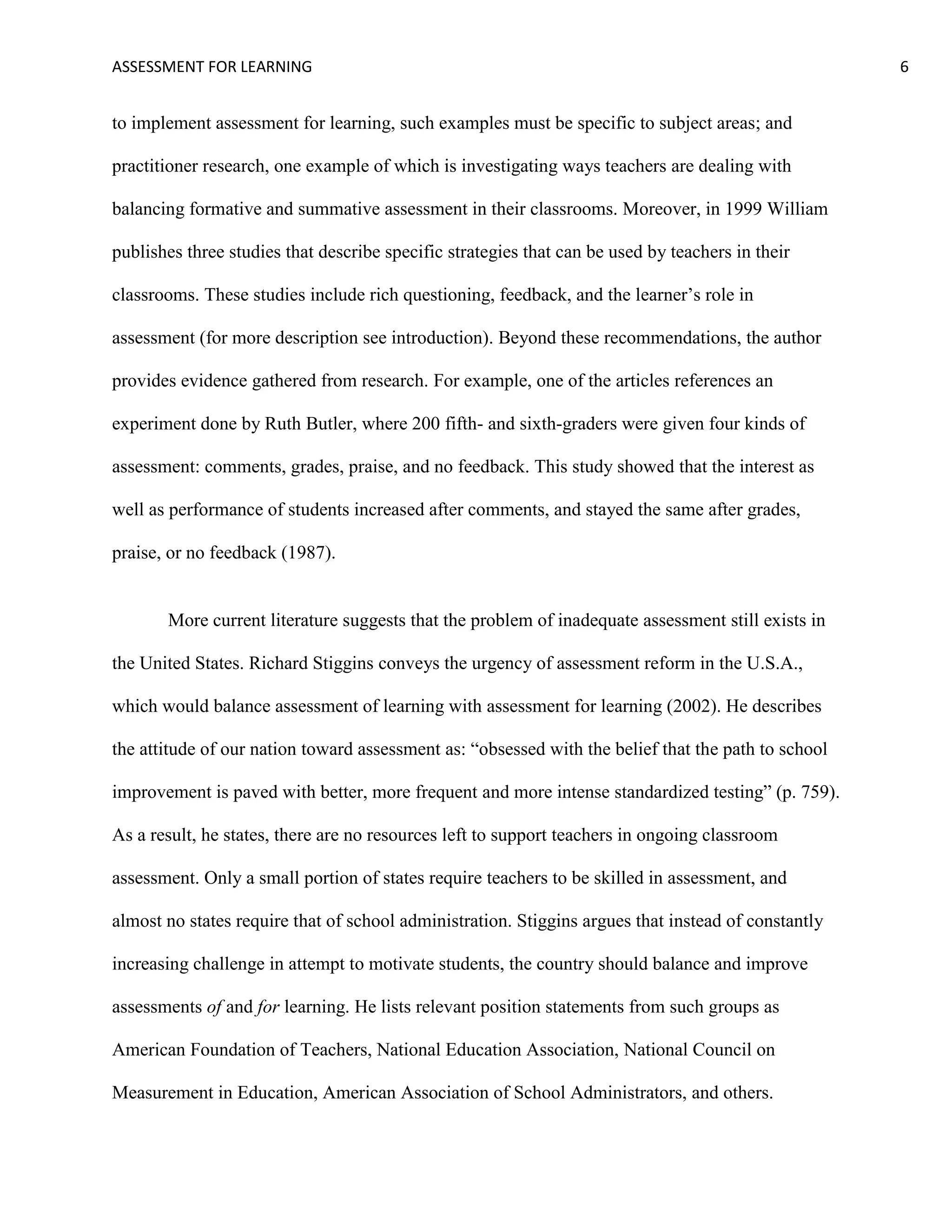 ASSESSMENT FOR LEARNING                                                                              6


to implement assessment for learning, such examples must be specific to subject areas; and

practitioner research, one example of which is investigating ways teachers are dealing with

balancing formative and summative assessment in their classrooms. Moreover, in 1999 William

publishes three studies that describe specific strategies that can be used by teachers in their

classrooms. These studies include rich questioning, feedback, and the learner’s role in

assessment (for more description see introduction). Beyond these recommendations, the author

provides evidence gathered from research. For example, one of the articles references an

experiment done by Ruth Butler, where 200 fifth- and sixth-graders were given four kinds of

assessment: comments, grades, praise, and no feedback. This study showed that the interest as

well as performance of students increased after comments, and stayed the same after grades,

praise, or no feedback (1987).


       More current literature suggests that the problem of inadequate assessment still exists in

the United States. Richard Stiggins conveys the urgency of assessment reform in the U.S.A.,

which would balance assessment of learning with assessment for learning (2002). He describes

the attitude of our nation toward assessment as: ―obsessed with the belief that the path to school

improvement is paved with better, more frequent and more intense standardized testing‖ (p. 759).

As a result, he states, there are no resources left to support teachers in ongoing classroom

assessment. Only a small portion of states require teachers to be skilled in assessment, and

almost no states require that of school administration. Stiggins argues that instead of constantly

increasing challenge in attempt to motivate students, the country should balance and improve

assessments of and for learning. He lists relevant position statements from such groups as

American Foundation of Teachers, National Education Association, National Council on

Measurement in Education, American Association of School Administrators, and others.
 